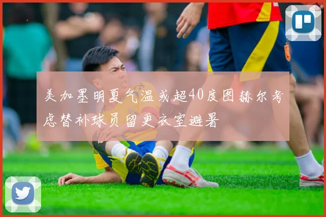 美加墨明夏气温或超40度图赫尔考虑替补球员留更衣室避暑