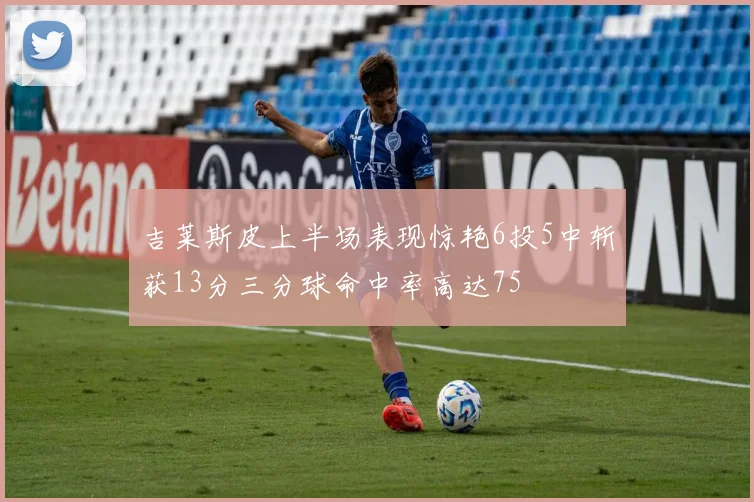 吉莱斯皮上半场表现惊艳6投5中斩获13分三分球命中率高达75