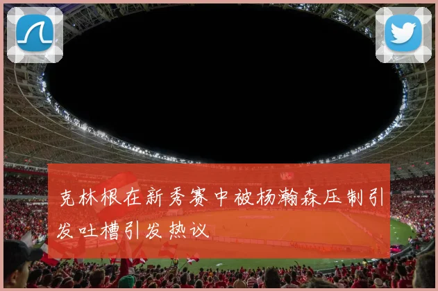 克林根在新秀赛中被杨瀚森压制引发吐槽引发热议