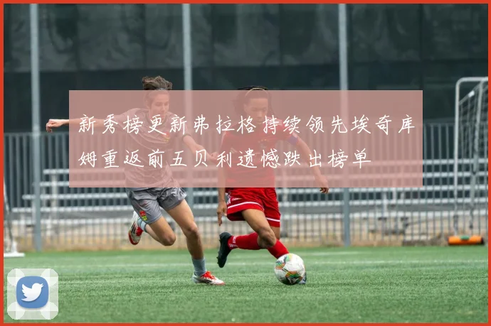 新秀榜更新弗拉格持续领先埃奇库姆重返前五贝利遗憾跌出榜单