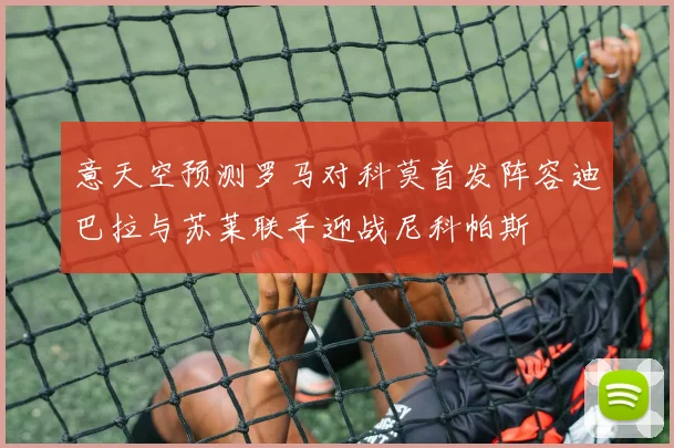 意天空预测罗马对科莫首发阵容迪巴拉与苏莱联手迎战尼科帕斯