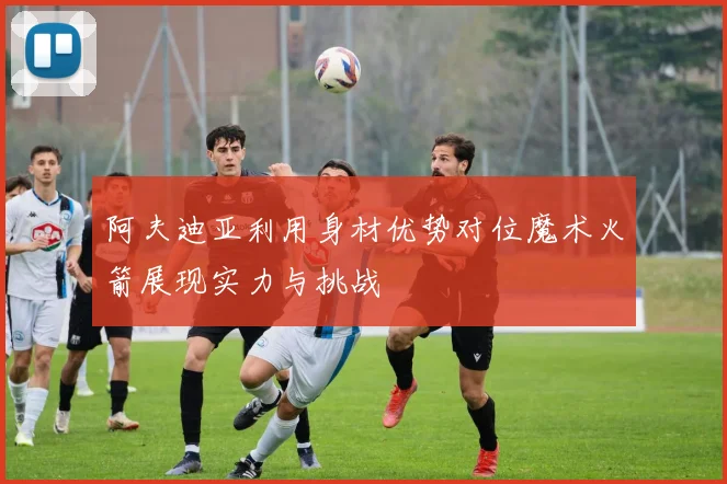 阿夫迪亚利用身材优势对位魔术火箭展现实力与挑战