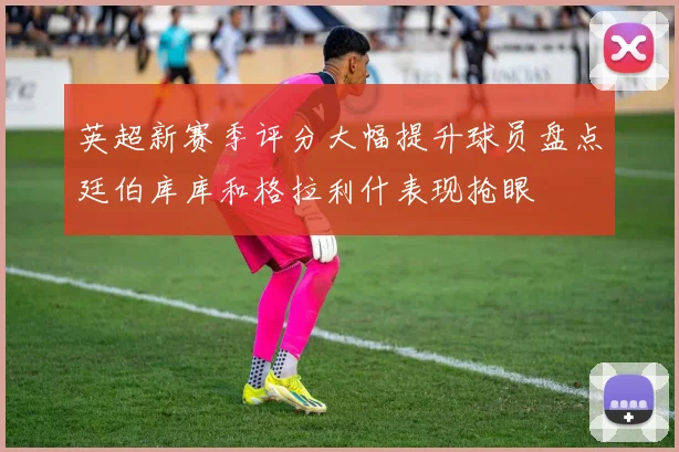 英超新赛季评分大幅提升球员盘点廷伯库库和格拉利什表现抢眼