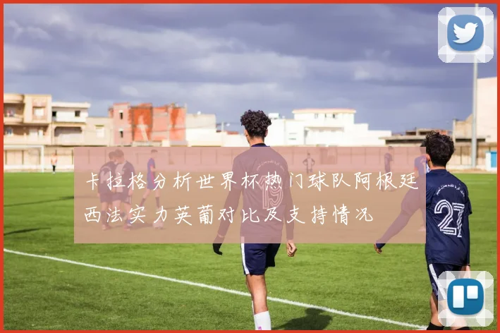 卡拉格分析世界杯热门球队阿根廷西法实力英葡对比及支持情况
