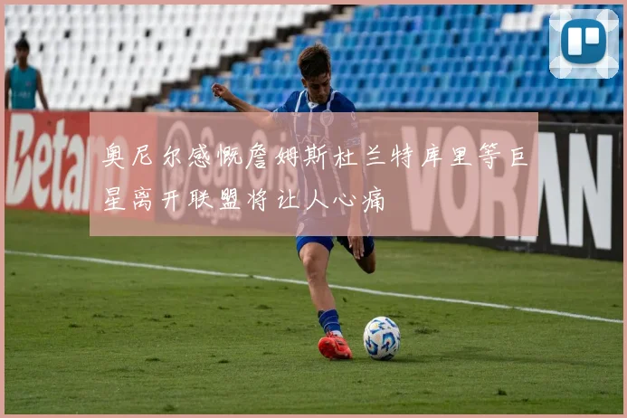 奥尼尔感慨詹姆斯杜兰特库里等巨星离开联盟将让人心痛