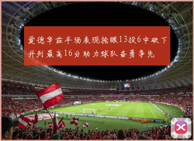 爱德华兹半场表现抢眼13投6中砍下并列最高16分助力球队奋勇争先