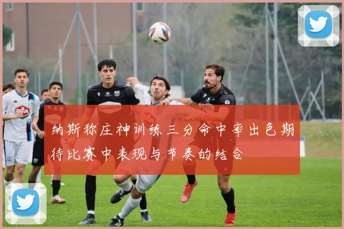 纳斯称庄神训练三分命中率出色期待比赛中表现与节奏的结合