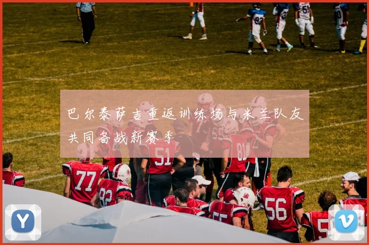 巴尔泰萨吉重返训练场与米兰队友共同备战新赛季