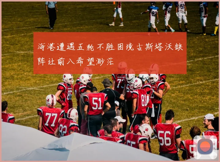 海港遭遇五轮不胜困境古斯塔沃缺阵让前八希望渺茫