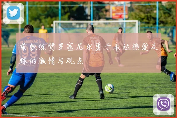 前教练赞罗塞尼尔勇于表达热爱足球的激情与观点