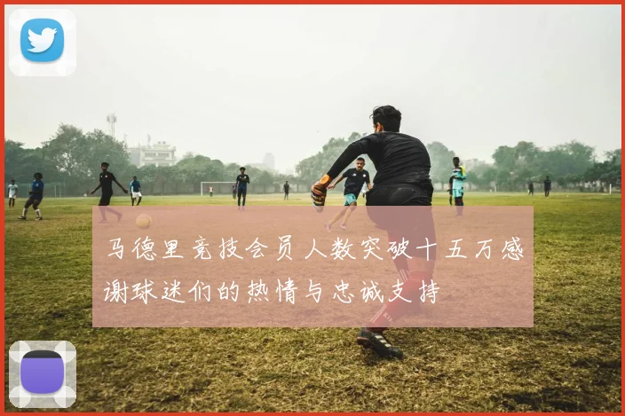 马德里竞技会员人数突破十五万感谢球迷们的热情与忠诚支持