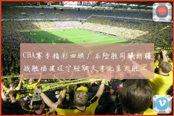 CBA赛季精彩回顾广东险胜同曦新疆战胜福建辽宁轻取天津北京大胜江苏
