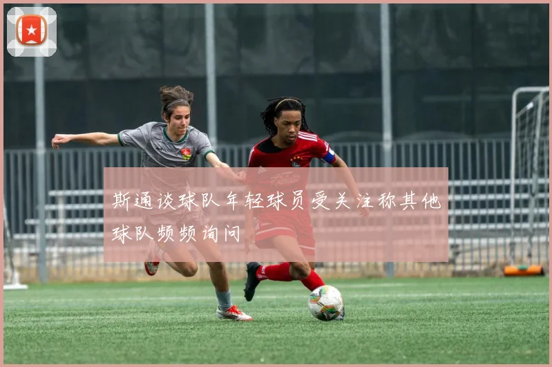斯通谈球队年轻球员受关注称其他球队频频询问