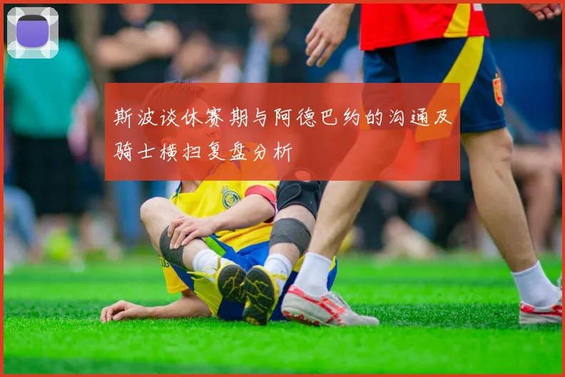 斯波谈休赛期与阿德巴约的沟通及骑士横扫复盘分析