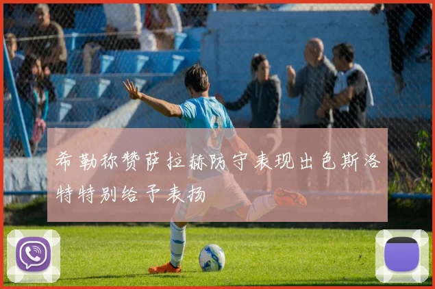 希勒称赞萨拉赫防守表现出色斯洛特特别给予表扬