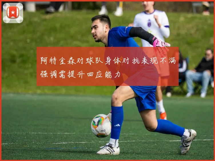 阿特金森对球队身体对抗表现不满强调需提升回应能力