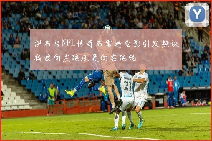 伊布与NFL传奇布雷迪合影引发热议我该向左跑还是向右跑呢