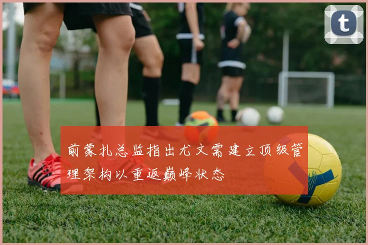 前蒙扎总监指出尤文需建立顶级管理架构以重返巅峰状态