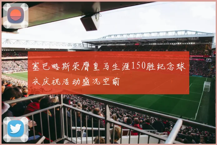 塞巴略斯荣膺皇马生涯150胜纪念球衣庆祝活动盛况空前