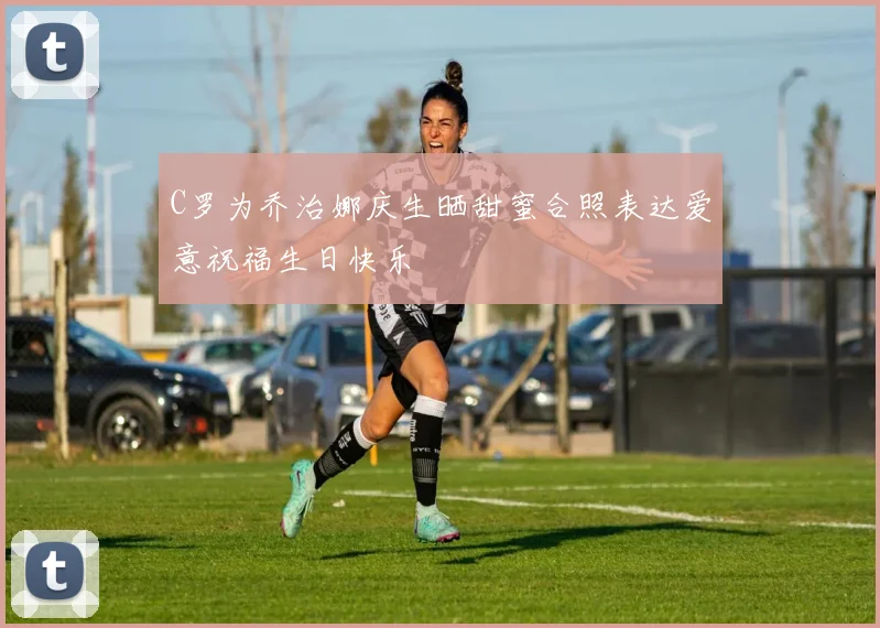 C罗为乔治娜庆生晒甜蜜合照表达爱意祝福生日快乐