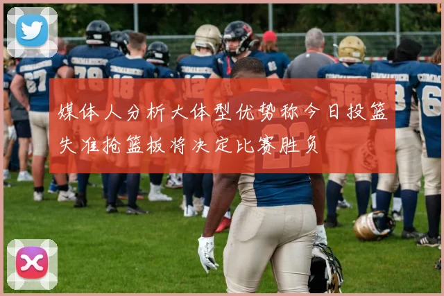 媒体人分析大体型优势称今日投篮失准抢篮板将决定比赛胜负
