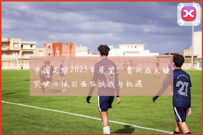 中国足球2025年展望：青训成关键突破口依旧面临挑战与机遇