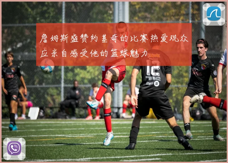 詹姆斯盛赞约基奇的比赛热爱观众应亲自感受他的篮球魅力