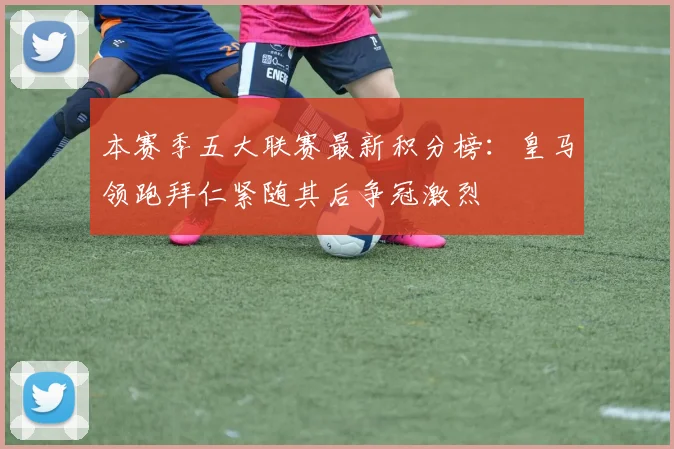 本赛季五大联赛最新积分榜：皇马领跑拜仁紧随其后争冠激烈