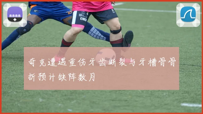 奇克遭遇重伤牙齿断裂与牙槽骨骨折预计缺阵数月