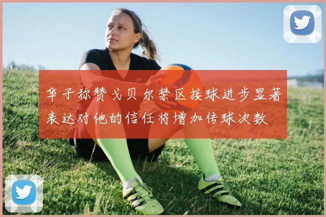 华子称赞戈贝尔禁区接球进步显著表达对他的信任将增加传球次数