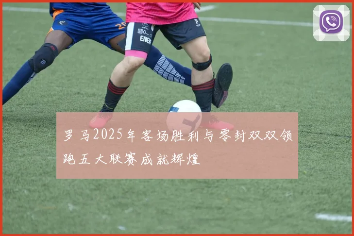 罗马2025年客场胜利与零封双双领跑五大联赛成就辉煌