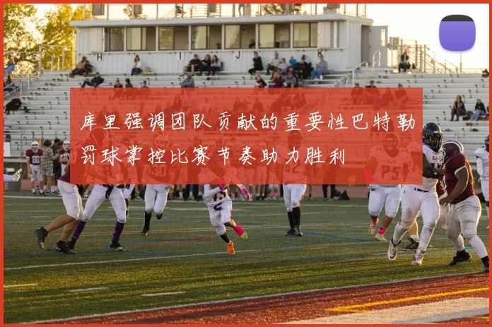 库里强调团队贡献的重要性巴特勒罚球掌控比赛节奏助力胜利