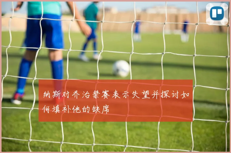 纳斯对乔治禁赛表示失望并探讨如何填补他的缺席