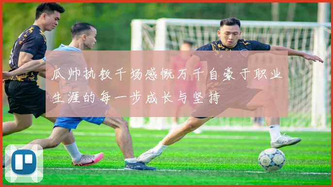 瓜帅执教千场感慨万千自豪于职业生涯的每一步成长与坚持