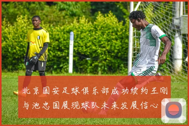 北京国安足球俱乐部成功续约王刚与池忠国展现球队未来发展信心