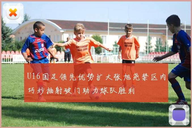 U16国足领先优势扩大张旭尧禁区内巧妙抽射破门助力球队胜利